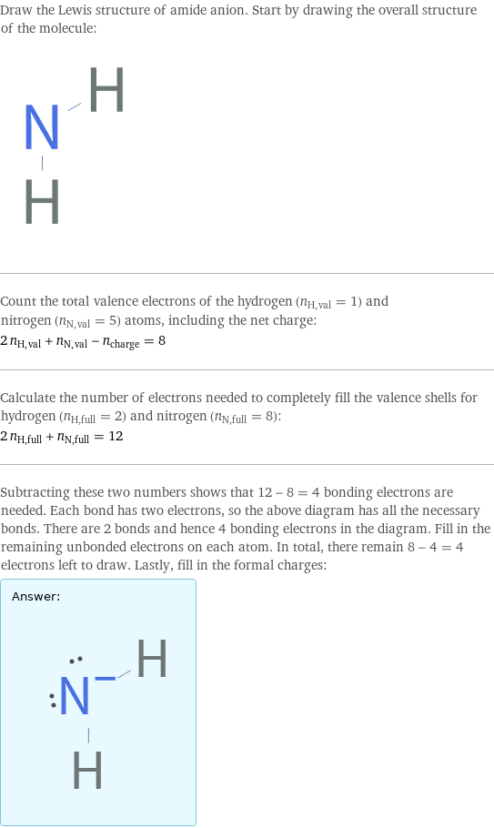 Draw the Lewis structure of amide anion. Start by drawing the overall structure of the molecule:  Count the total valence electrons of the hydrogen (n_H, val = 1) and nitrogen (n_N, val = 5) atoms, including the net charge: 2 n_H, val + n_N, val - n_charge = 8 Calculate the number of electrons needed to completely fill the valence shells for hydrogen (n_H, full = 2) and nitrogen (n_N, full = 8): 2 n_H, full + n_N, full = 12 Subtracting these two numbers shows that 12 - 8 = 4 bonding electrons are needed. Each bond has two electrons, so the above diagram has all the necessary bonds. There are 2 bonds and hence 4 bonding electrons in the diagram. Fill in the remaining unbonded electrons on each atom. In total, there remain 8 - 4 = 4 electrons left to draw. Lastly, fill in the formal charges: Answer: |   | 