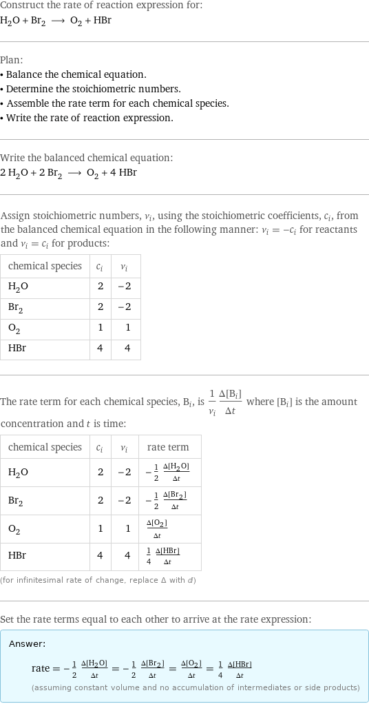 Construct the rate of reaction expression for: H_2O + Br_2 ⟶ O_2 + HBr Plan: • Balance the chemical equation. • Determine the stoichiometric numbers. • Assemble the rate term for each chemical species. • Write the rate of reaction expression. Write the balanced chemical equation: 2 H_2O + 2 Br_2 ⟶ O_2 + 4 HBr Assign stoichiometric numbers, ν_i, using the stoichiometric coefficients, c_i, from the balanced chemical equation in the following manner: ν_i = -c_i for reactants and ν_i = c_i for products: chemical species | c_i | ν_i H_2O | 2 | -2 Br_2 | 2 | -2 O_2 | 1 | 1 HBr | 4 | 4 The rate term for each chemical species, B_i, is 1/ν_i(Δ[B_i])/(Δt) where [B_i] is the amount concentration and t is time: chemical species | c_i | ν_i | rate term H_2O | 2 | -2 | -1/2 (Δ[H2O])/(Δt) Br_2 | 2 | -2 | -1/2 (Δ[Br2])/(Δt) O_2 | 1 | 1 | (Δ[O2])/(Δt) HBr | 4 | 4 | 1/4 (Δ[HBr])/(Δt) (for infinitesimal rate of change, replace Δ with d) Set the rate terms equal to each other to arrive at the rate expression: Answer: |   | rate = -1/2 (Δ[H2O])/(Δt) = -1/2 (Δ[Br2])/(Δt) = (Δ[O2])/(Δt) = 1/4 (Δ[HBr])/(Δt) (assuming constant volume and no accumulation of intermediates or side products)