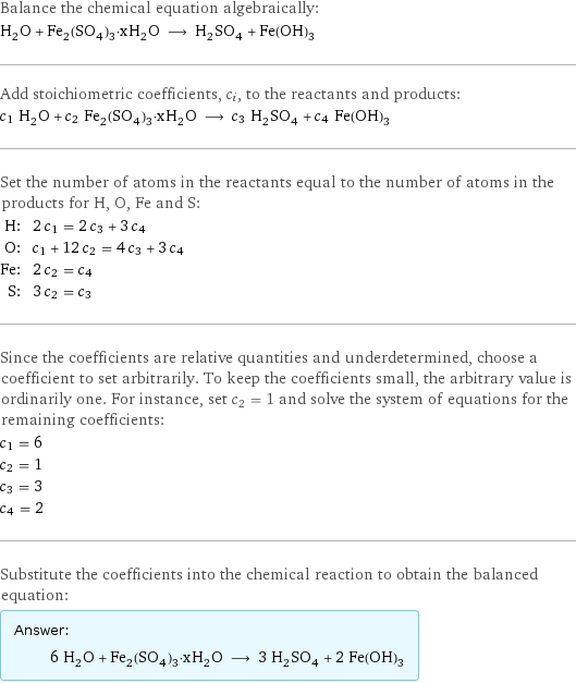 Balance the chemical equation algebraically: H_2O + Fe_2(SO_4)_3·xH_2O ⟶ H_2SO_4 + Fe(OH)_3 Add stoichiometric coefficients, c_i, to the reactants and products: c_1 H_2O + c_2 Fe_2(SO_4)_3·xH_2O ⟶ c_3 H_2SO_4 + c_4 Fe(OH)_3 Set the number of atoms in the reactants equal to the number of atoms in the products for H, O, Fe and S: H: | 2 c_1 = 2 c_3 + 3 c_4 O: | c_1 + 12 c_2 = 4 c_3 + 3 c_4 Fe: | 2 c_2 = c_4 S: | 3 c_2 = c_3 Since the coefficients are relative quantities and underdetermined, choose a coefficient to set arbitrarily. To keep the coefficients small, the arbitrary value is ordinarily one. For instance, set c_2 = 1 and solve the system of equations for the remaining coefficients: c_1 = 6 c_2 = 1 c_3 = 3 c_4 = 2 Substitute the coefficients into the chemical reaction to obtain the balanced equation: Answer: |   | 6 H_2O + Fe_2(SO_4)_3·xH_2O ⟶ 3 H_2SO_4 + 2 Fe(OH)_3