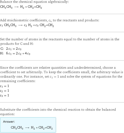 Balance the chemical equation algebraically: CH_3CH_3 ⟶ H_2 + CH_2=CH_2 Add stoichiometric coefficients, c_i, to the reactants and products: c_1 CH_3CH_3 ⟶ c_2 H_2 + c_3 CH_2=CH_2 Set the number of atoms in the reactants equal to the number of atoms in the products for C and H: C: | 2 c_1 = 2 c_3 H: | 6 c_1 = 2 c_2 + 4 c_3 Since the coefficients are relative quantities and underdetermined, choose a coefficient to set arbitrarily. To keep the coefficients small, the arbitrary value is ordinarily one. For instance, set c_1 = 1 and solve the system of equations for the remaining coefficients: c_1 = 1 c_2 = 1 c_3 = 1 Substitute the coefficients into the chemical reaction to obtain the balanced equation: Answer: |   | CH_3CH_3 ⟶ H_2 + CH_2=CH_2