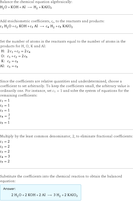 Balance the chemical equation algebraically: H_2O + KOH + Al ⟶ H_2 + KAlO2 Add stoichiometric coefficients, c_i, to the reactants and products: c_1 H_2O + c_2 KOH + c_3 Al ⟶ c_4 H_2 + c_5 KAlO2 Set the number of atoms in the reactants equal to the number of atoms in the products for H, O, K and Al: H: | 2 c_1 + c_2 = 2 c_4 O: | c_1 + c_2 = 2 c_5 K: | c_2 = c_5 Al: | c_3 = c_5 Since the coefficients are relative quantities and underdetermined, choose a coefficient to set arbitrarily. To keep the coefficients small, the arbitrary value is ordinarily one. For instance, set c_1 = 1 and solve the system of equations for the remaining coefficients: c_1 = 1 c_2 = 1 c_3 = 1 c_4 = 3/2 c_5 = 1 Multiply by the least common denominator, 2, to eliminate fractional coefficients: c_1 = 2 c_2 = 2 c_3 = 2 c_4 = 3 c_5 = 2 Substitute the coefficients into the chemical reaction to obtain the balanced equation: Answer: |   | 2 H_2O + 2 KOH + 2 Al ⟶ 3 H_2 + 2 KAlO2