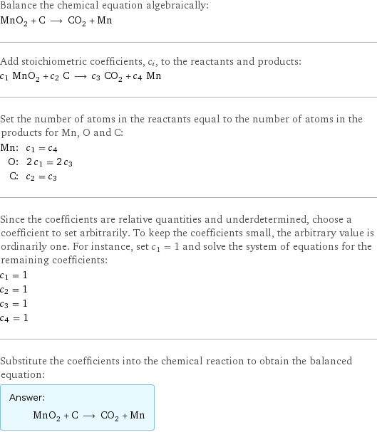 Balance the chemical equation algebraically: MnO_2 + C ⟶ CO_2 + Mn Add stoichiometric coefficients, c_i, to the reactants and products: c_1 MnO_2 + c_2 C ⟶ c_3 CO_2 + c_4 Mn Set the number of atoms in the reactants equal to the number of atoms in the products for Mn, O and C: Mn: | c_1 = c_4 O: | 2 c_1 = 2 c_3 C: | c_2 = c_3 Since the coefficients are relative quantities and underdetermined, choose a coefficient to set arbitrarily. To keep the coefficients small, the arbitrary value is ordinarily one. For instance, set c_1 = 1 and solve the system of equations for the remaining coefficients: c_1 = 1 c_2 = 1 c_3 = 1 c_4 = 1 Substitute the coefficients into the chemical reaction to obtain the balanced equation: Answer: |   | MnO_2 + C ⟶ CO_2 + Mn