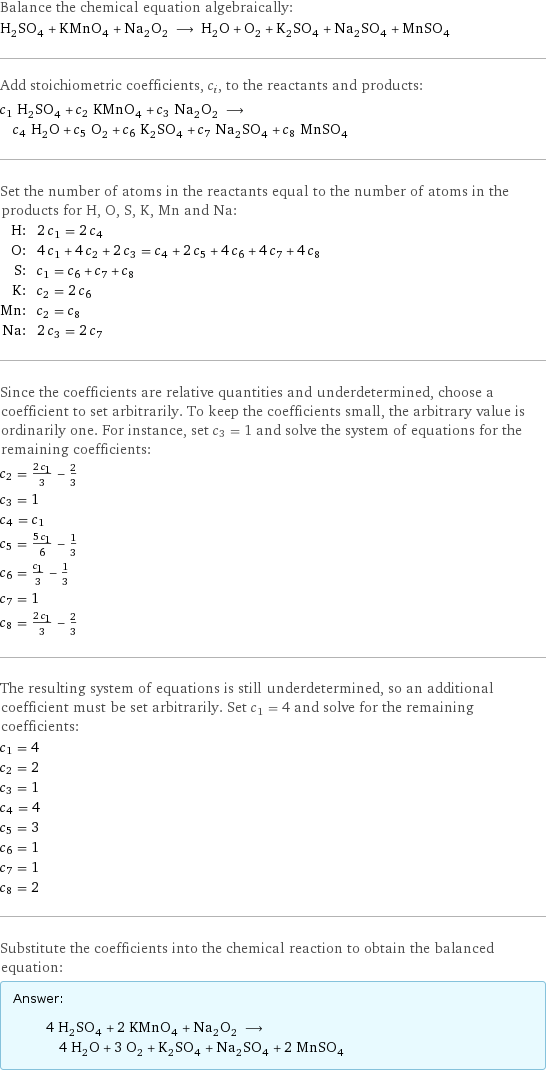 Balance the chemical equation algebraically: H_2SO_4 + KMnO_4 + Na_2O_2 ⟶ H_2O + O_2 + K_2SO_4 + Na_2SO_4 + MnSO_4 Add stoichiometric coefficients, c_i, to the reactants and products: c_1 H_2SO_4 + c_2 KMnO_4 + c_3 Na_2O_2 ⟶ c_4 H_2O + c_5 O_2 + c_6 K_2SO_4 + c_7 Na_2SO_4 + c_8 MnSO_4 Set the number of atoms in the reactants equal to the number of atoms in the products for H, O, S, K, Mn and Na: H: | 2 c_1 = 2 c_4 O: | 4 c_1 + 4 c_2 + 2 c_3 = c_4 + 2 c_5 + 4 c_6 + 4 c_7 + 4 c_8 S: | c_1 = c_6 + c_7 + c_8 K: | c_2 = 2 c_6 Mn: | c_2 = c_8 Na: | 2 c_3 = 2 c_7 Since the coefficients are relative quantities and underdetermined, choose a coefficient to set arbitrarily. To keep the coefficients small, the arbitrary value is ordinarily one. For instance, set c_3 = 1 and solve the system of equations for the remaining coefficients: c_2 = (2 c_1)/3 - 2/3 c_3 = 1 c_4 = c_1 c_5 = (5 c_1)/6 - 1/3 c_6 = c_1/3 - 1/3 c_7 = 1 c_8 = (2 c_1)/3 - 2/3 The resulting system of equations is still underdetermined, so an additional coefficient must be set arbitrarily. Set c_1 = 4 and solve for the remaining coefficients: c_1 = 4 c_2 = 2 c_3 = 1 c_4 = 4 c_5 = 3 c_6 = 1 c_7 = 1 c_8 = 2 Substitute the coefficients into the chemical reaction to obtain the balanced equation: Answer: |   | 4 H_2SO_4 + 2 KMnO_4 + Na_2O_2 ⟶ 4 H_2O + 3 O_2 + K_2SO_4 + Na_2SO_4 + 2 MnSO_4