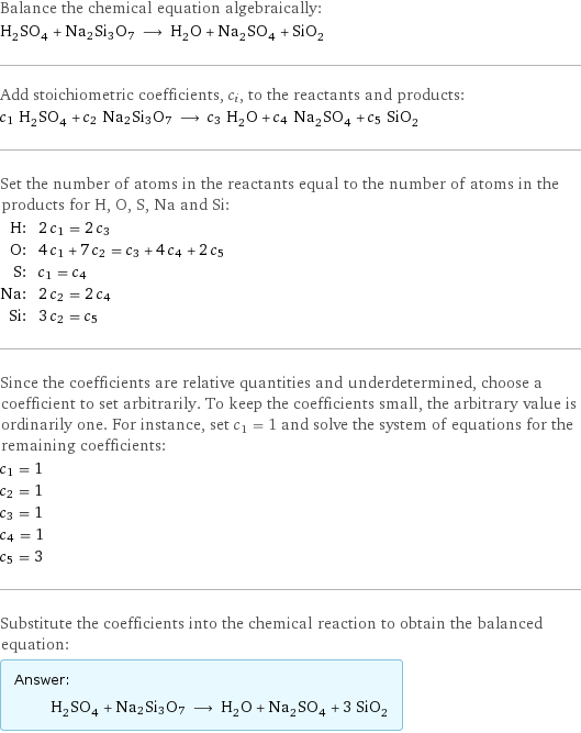 Balance the chemical equation algebraically: H_2SO_4 + Na2Si3O7 ⟶ H_2O + Na_2SO_4 + SiO_2 Add stoichiometric coefficients, c_i, to the reactants and products: c_1 H_2SO_4 + c_2 Na2Si3O7 ⟶ c_3 H_2O + c_4 Na_2SO_4 + c_5 SiO_2 Set the number of atoms in the reactants equal to the number of atoms in the products for H, O, S, Na and Si: H: | 2 c_1 = 2 c_3 O: | 4 c_1 + 7 c_2 = c_3 + 4 c_4 + 2 c_5 S: | c_1 = c_4 Na: | 2 c_2 = 2 c_4 Si: | 3 c_2 = c_5 Since the coefficients are relative quantities and underdetermined, choose a coefficient to set arbitrarily. To keep the coefficients small, the arbitrary value is ordinarily one. For instance, set c_1 = 1 and solve the system of equations for the remaining coefficients: c_1 = 1 c_2 = 1 c_3 = 1 c_4 = 1 c_5 = 3 Substitute the coefficients into the chemical reaction to obtain the balanced equation: Answer: |   | H_2SO_4 + Na2Si3O7 ⟶ H_2O + Na_2SO_4 + 3 SiO_2