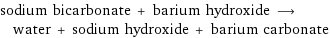 sodium bicarbonate + barium hydroxide ⟶ water + sodium hydroxide + barium carbonate