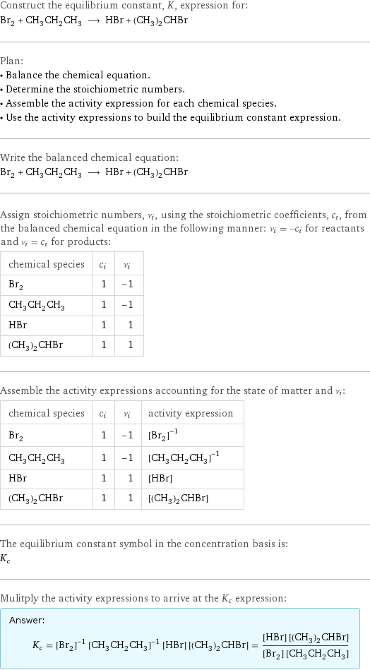 Construct the equilibrium constant, K, expression for: Br_2 + CH_3CH_2CH_3 ⟶ HBr + (CH_3)_2CHBr Plan: • Balance the chemical equation. • Determine the stoichiometric numbers. • Assemble the activity expression for each chemical species. • Use the activity expressions to build the equilibrium constant expression. Write the balanced chemical equation: Br_2 + CH_3CH_2CH_3 ⟶ HBr + (CH_3)_2CHBr Assign stoichiometric numbers, ν_i, using the stoichiometric coefficients, c_i, from the balanced chemical equation in the following manner: ν_i = -c_i for reactants and ν_i = c_i for products: chemical species | c_i | ν_i Br_2 | 1 | -1 CH_3CH_2CH_3 | 1 | -1 HBr | 1 | 1 (CH_3)_2CHBr | 1 | 1 Assemble the activity expressions accounting for the state of matter and ν_i: chemical species | c_i | ν_i | activity expression Br_2 | 1 | -1 | ([Br2])^(-1) CH_3CH_2CH_3 | 1 | -1 | ([CH3CH2CH3])^(-1) HBr | 1 | 1 | [HBr] (CH_3)_2CHBr | 1 | 1 | [(CH3)2CHBr] The equilibrium constant symbol in the concentration basis is: K_c Mulitply the activity expressions to arrive at the K_c expression: Answer: |   | K_c = ([Br2])^(-1) ([CH3CH2CH3])^(-1) [HBr] [(CH3)2CHBr] = ([HBr] [(CH3)2CHBr])/([Br2] [CH3CH2CH3])