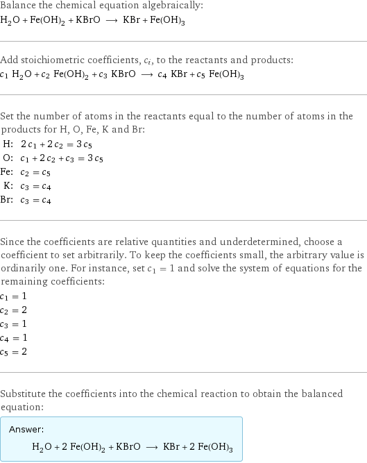 Balance the chemical equation algebraically: H_2O + Fe(OH)_2 + KBrO ⟶ KBr + Fe(OH)_3 Add stoichiometric coefficients, c_i, to the reactants and products: c_1 H_2O + c_2 Fe(OH)_2 + c_3 KBrO ⟶ c_4 KBr + c_5 Fe(OH)_3 Set the number of atoms in the reactants equal to the number of atoms in the products for H, O, Fe, K and Br: H: | 2 c_1 + 2 c_2 = 3 c_5 O: | c_1 + 2 c_2 + c_3 = 3 c_5 Fe: | c_2 = c_5 K: | c_3 = c_4 Br: | c_3 = c_4 Since the coefficients are relative quantities and underdetermined, choose a coefficient to set arbitrarily. To keep the coefficients small, the arbitrary value is ordinarily one. For instance, set c_1 = 1 and solve the system of equations for the remaining coefficients: c_1 = 1 c_2 = 2 c_3 = 1 c_4 = 1 c_5 = 2 Substitute the coefficients into the chemical reaction to obtain the balanced equation: Answer: |   | H_2O + 2 Fe(OH)_2 + KBrO ⟶ KBr + 2 Fe(OH)_3