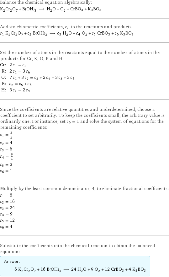 Balance the chemical equation algebraically: K_2Cr_2O_7 + B(OH)_3 ⟶ H_2O + O_2 + CrBO3 + K3BO3 Add stoichiometric coefficients, c_i, to the reactants and products: c_1 K_2Cr_2O_7 + c_2 B(OH)_3 ⟶ c_3 H_2O + c_4 O_2 + c_5 CrBO3 + c_6 K3BO3 Set the number of atoms in the reactants equal to the number of atoms in the products for Cr, K, O, B and H: Cr: | 2 c_1 = c_5 K: | 2 c_1 = 3 c_6 O: | 7 c_1 + 3 c_2 = c_3 + 2 c_4 + 3 c_5 + 3 c_6 B: | c_2 = c_5 + c_6 H: | 3 c_2 = 2 c_3 Since the coefficients are relative quantities and underdetermined, choose a coefficient to set arbitrarily. To keep the coefficients small, the arbitrary value is ordinarily one. For instance, set c_6 = 1 and solve the system of equations for the remaining coefficients: c_1 = 3/2 c_2 = 4 c_3 = 6 c_4 = 9/4 c_5 = 3 c_6 = 1 Multiply by the least common denominator, 4, to eliminate fractional coefficients: c_1 = 6 c_2 = 16 c_3 = 24 c_4 = 9 c_5 = 12 c_6 = 4 Substitute the coefficients into the chemical reaction to obtain the balanced equation: Answer: |   | 6 K_2Cr_2O_7 + 16 B(OH)_3 ⟶ 24 H_2O + 9 O_2 + 12 CrBO3 + 4 K3BO3