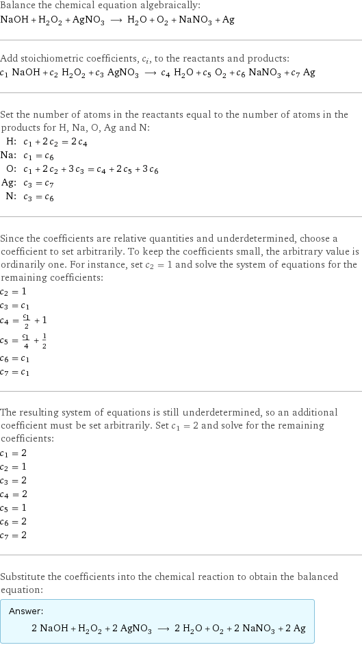 Balance the chemical equation algebraically: NaOH + H_2O_2 + AgNO_3 ⟶ H_2O + O_2 + NaNO_3 + Ag Add stoichiometric coefficients, c_i, to the reactants and products: c_1 NaOH + c_2 H_2O_2 + c_3 AgNO_3 ⟶ c_4 H_2O + c_5 O_2 + c_6 NaNO_3 + c_7 Ag Set the number of atoms in the reactants equal to the number of atoms in the products for H, Na, O, Ag and N: H: | c_1 + 2 c_2 = 2 c_4 Na: | c_1 = c_6 O: | c_1 + 2 c_2 + 3 c_3 = c_4 + 2 c_5 + 3 c_6 Ag: | c_3 = c_7 N: | c_3 = c_6 Since the coefficients are relative quantities and underdetermined, choose a coefficient to set arbitrarily. To keep the coefficients small, the arbitrary value is ordinarily one. For instance, set c_2 = 1 and solve the system of equations for the remaining coefficients: c_2 = 1 c_3 = c_1 c_4 = c_1/2 + 1 c_5 = c_1/4 + 1/2 c_6 = c_1 c_7 = c_1 The resulting system of equations is still underdetermined, so an additional coefficient must be set arbitrarily. Set c_1 = 2 and solve for the remaining coefficients: c_1 = 2 c_2 = 1 c_3 = 2 c_4 = 2 c_5 = 1 c_6 = 2 c_7 = 2 Substitute the coefficients into the chemical reaction to obtain the balanced equation: Answer: |   | 2 NaOH + H_2O_2 + 2 AgNO_3 ⟶ 2 H_2O + O_2 + 2 NaNO_3 + 2 Ag