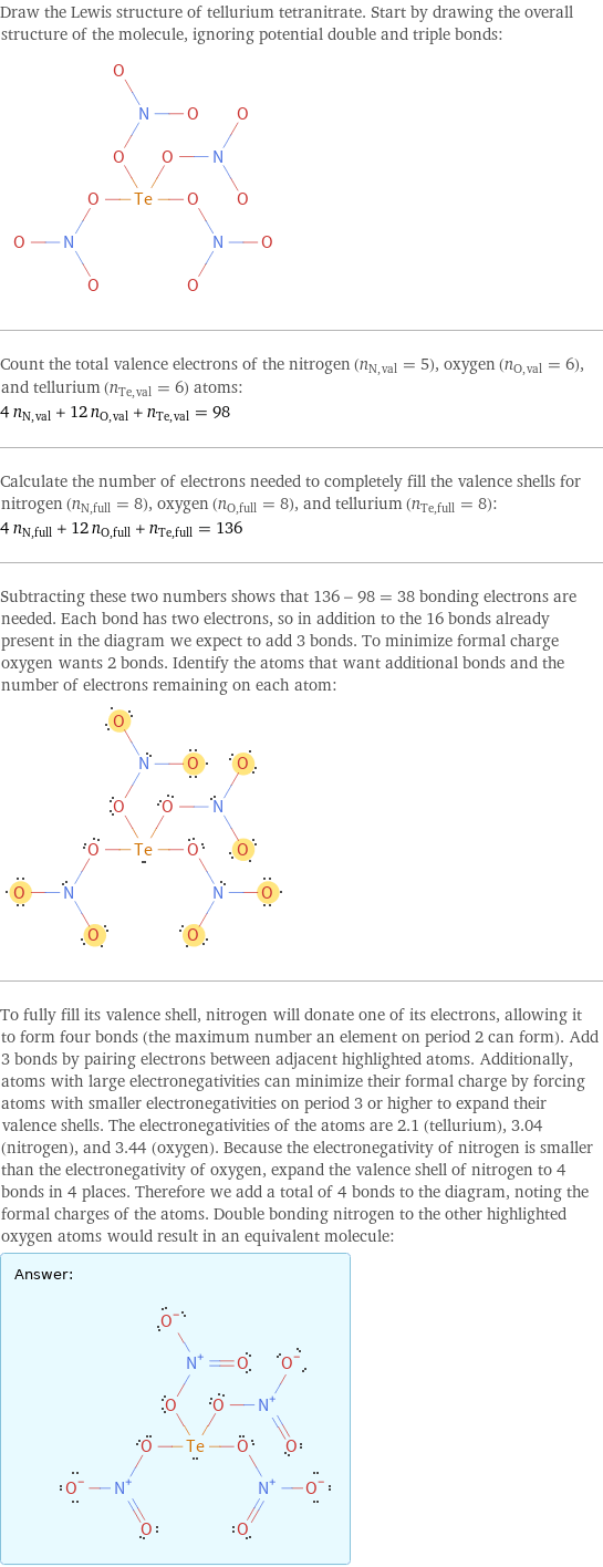 Draw the Lewis structure of tellurium tetranitrate. Start by drawing the overall structure of the molecule, ignoring potential double and triple bonds:  Count the total valence electrons of the nitrogen (n_N, val = 5), oxygen (n_O, val = 6), and tellurium (n_Te, val = 6) atoms: 4 n_N, val + 12 n_O, val + n_Te, val = 98 Calculate the number of electrons needed to completely fill the valence shells for nitrogen (n_N, full = 8), oxygen (n_O, full = 8), and tellurium (n_Te, full = 8): 4 n_N, full + 12 n_O, full + n_Te, full = 136 Subtracting these two numbers shows that 136 - 98 = 38 bonding electrons are needed. Each bond has two electrons, so in addition to the 16 bonds already present in the diagram we expect to add 3 bonds. To minimize formal charge oxygen wants 2 bonds. Identify the atoms that want additional bonds and the number of electrons remaining on each atom:  To fully fill its valence shell, nitrogen will donate one of its electrons, allowing it to form four bonds (the maximum number an element on period 2 can form). Add 3 bonds by pairing electrons between adjacent highlighted atoms. Additionally, atoms with large electronegativities can minimize their formal charge by forcing atoms with smaller electronegativities on period 3 or higher to expand their valence shells. The electronegativities of the atoms are 2.1 (tellurium), 3.04 (nitrogen), and 3.44 (oxygen). Because the electronegativity of nitrogen is smaller than the electronegativity of oxygen, expand the valence shell of nitrogen to 4 bonds in 4 places. Therefore we add a total of 4 bonds to the diagram, noting the formal charges of the atoms. Double bonding nitrogen to the other highlighted oxygen atoms would result in an equivalent molecule: Answer: |   | 