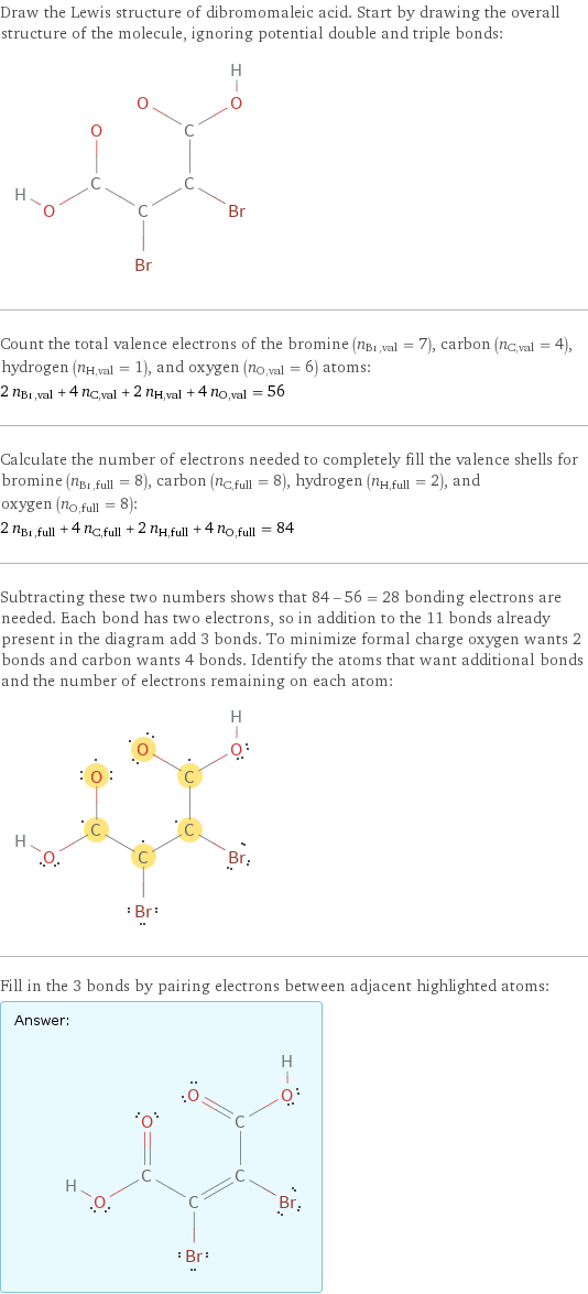 Draw the Lewis structure of dibromomaleic acid. Start by drawing the overall structure of the molecule, ignoring potential double and triple bonds:  Count the total valence electrons of the bromine (n_Br, val = 7), carbon (n_C, val = 4), hydrogen (n_H, val = 1), and oxygen (n_O, val = 6) atoms: 2 n_Br, val + 4 n_C, val + 2 n_H, val + 4 n_O, val = 56 Calculate the number of electrons needed to completely fill the valence shells for bromine (n_Br, full = 8), carbon (n_C, full = 8), hydrogen (n_H, full = 2), and oxygen (n_O, full = 8): 2 n_Br, full + 4 n_C, full + 2 n_H, full + 4 n_O, full = 84 Subtracting these two numbers shows that 84 - 56 = 28 bonding electrons are needed. Each bond has two electrons, so in addition to the 11 bonds already present in the diagram add 3 bonds. To minimize formal charge oxygen wants 2 bonds and carbon wants 4 bonds. Identify the atoms that want additional bonds and the number of electrons remaining on each atom:  Fill in the 3 bonds by pairing electrons between adjacent highlighted atoms: Answer: |   | 