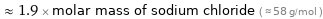  ≈ 1.9 × molar mass of sodium chloride ( ≈ 58 g/mol )