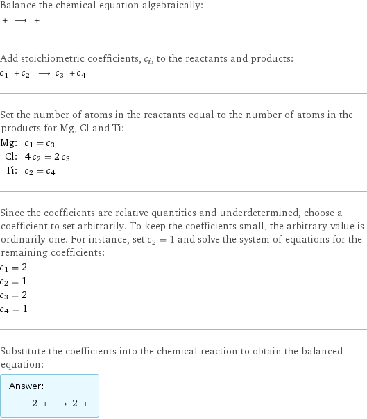 Balance the chemical equation algebraically:  + ⟶ +  Add stoichiometric coefficients, c_i, to the reactants and products: c_1 + c_2 ⟶ c_3 + c_4  Set the number of atoms in the reactants equal to the number of atoms in the products for Mg, Cl and Ti: Mg: | c_1 = c_3 Cl: | 4 c_2 = 2 c_3 Ti: | c_2 = c_4 Since the coefficients are relative quantities and underdetermined, choose a coefficient to set arbitrarily. To keep the coefficients small, the arbitrary value is ordinarily one. For instance, set c_2 = 1 and solve the system of equations for the remaining coefficients: c_1 = 2 c_2 = 1 c_3 = 2 c_4 = 1 Substitute the coefficients into the chemical reaction to obtain the balanced equation: Answer: |   | 2 + ⟶ 2 + 