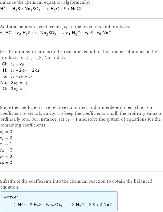 Balance the chemical equation algebraically: HCl + H_2S + Na_2SO_3 ⟶ H_2O + S + NaCl Add stoichiometric coefficients, c_i, to the reactants and products: c_1 HCl + c_2 H_2S + c_3 Na_2SO_3 ⟶ c_4 H_2O + c_5 S + c_6 NaCl Set the number of atoms in the reactants equal to the number of atoms in the products for Cl, H, S, Na and O: Cl: | c_1 = c_6 H: | c_1 + 2 c_2 = 2 c_4 S: | c_2 + c_3 = c_5 Na: | 2 c_3 = c_6 O: | 3 c_3 = c_4 Since the coefficients are relative quantities and underdetermined, choose a coefficient to set arbitrarily. To keep the coefficients small, the arbitrary value is ordinarily one. For instance, set c_3 = 1 and solve the system of equations for the remaining coefficients: c_1 = 2 c_2 = 2 c_3 = 1 c_4 = 3 c_5 = 3 c_6 = 2 Substitute the coefficients into the chemical reaction to obtain the balanced equation: Answer: |   | 2 HCl + 2 H_2S + Na_2SO_3 ⟶ 3 H_2O + 3 S + 2 NaCl