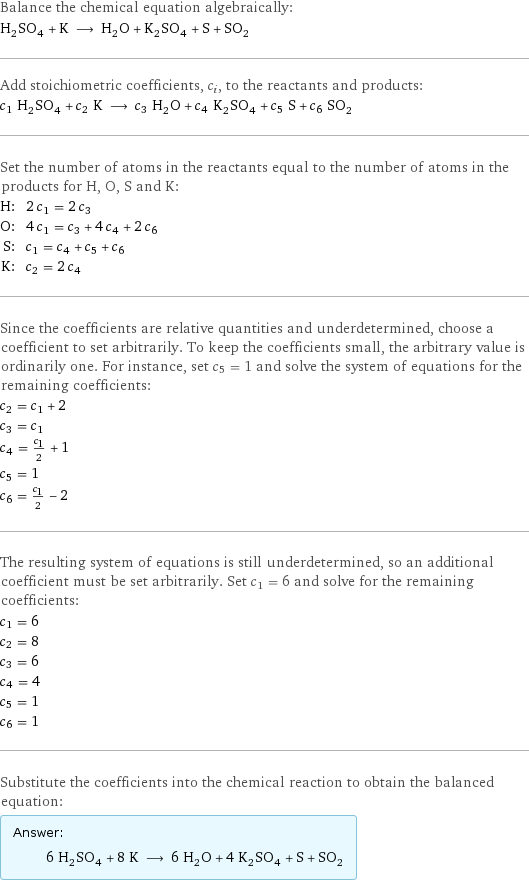 Balance the chemical equation algebraically: H_2SO_4 + K ⟶ H_2O + K_2SO_4 + S + SO_2 Add stoichiometric coefficients, c_i, to the reactants and products: c_1 H_2SO_4 + c_2 K ⟶ c_3 H_2O + c_4 K_2SO_4 + c_5 S + c_6 SO_2 Set the number of atoms in the reactants equal to the number of atoms in the products for H, O, S and K: H: | 2 c_1 = 2 c_3 O: | 4 c_1 = c_3 + 4 c_4 + 2 c_6 S: | c_1 = c_4 + c_5 + c_6 K: | c_2 = 2 c_4 Since the coefficients are relative quantities and underdetermined, choose a coefficient to set arbitrarily. To keep the coefficients small, the arbitrary value is ordinarily one. For instance, set c_5 = 1 and solve the system of equations for the remaining coefficients: c_2 = c_1 + 2 c_3 = c_1 c_4 = c_1/2 + 1 c_5 = 1 c_6 = c_1/2 - 2 The resulting system of equations is still underdetermined, so an additional coefficient must be set arbitrarily. Set c_1 = 6 and solve for the remaining coefficients: c_1 = 6 c_2 = 8 c_3 = 6 c_4 = 4 c_5 = 1 c_6 = 1 Substitute the coefficients into the chemical reaction to obtain the balanced equation: Answer: |   | 6 H_2SO_4 + 8 K ⟶ 6 H_2O + 4 K_2SO_4 + S + SO_2