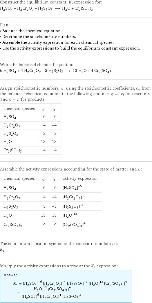 Construct the equilibrium constant, K, expression for: H_2SO_4 + H_2Cr_2O_7 + H2S2O3 ⟶ H_2O + Cr_2(SO_4)_3 Plan: • Balance the chemical equation. • Determine the stoichiometric numbers. • Assemble the activity expression for each chemical species. • Use the activity expressions to build the equilibrium constant expression. Write the balanced chemical equation: 6 H_2SO_4 + 4 H_2Cr_2O_7 + 3 H2S2O3 ⟶ 13 H_2O + 4 Cr_2(SO_4)_3 Assign stoichiometric numbers, ν_i, using the stoichiometric coefficients, c_i, from the balanced chemical equation in the following manner: ν_i = -c_i for reactants and ν_i = c_i for products: chemical species | c_i | ν_i H_2SO_4 | 6 | -6 H_2Cr_2O_7 | 4 | -4 H2S2O3 | 3 | -3 H_2O | 13 | 13 Cr_2(SO_4)_3 | 4 | 4 Assemble the activity expressions accounting for the state of matter and ν_i: chemical species | c_i | ν_i | activity expression H_2SO_4 | 6 | -6 | ([H2SO4])^(-6) H_2Cr_2O_7 | 4 | -4 | ([H2Cr2O7])^(-4) H2S2O3 | 3 | -3 | ([H2S2O3])^(-3) H_2O | 13 | 13 | ([H2O])^13 Cr_2(SO_4)_3 | 4 | 4 | ([Cr2(SO4)3])^4 The equilibrium constant symbol in the concentration basis is: K_c Mulitply the activity expressions to arrive at the K_c expression: Answer: |   | K_c = ([H2SO4])^(-6) ([H2Cr2O7])^(-4) ([H2S2O3])^(-3) ([H2O])^13 ([Cr2(SO4)3])^4 = (([H2O])^13 ([Cr2(SO4)3])^4)/(([H2SO4])^6 ([H2Cr2O7])^4 ([H2S2O3])^3)