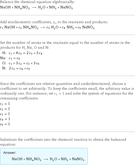 Balance the chemical equation algebraically: NaOH + NH_4NO_3 ⟶ H_2O + NH_3 + NaNO_3 Add stoichiometric coefficients, c_i, to the reactants and products: c_1 NaOH + c_2 NH_4NO_3 ⟶ c_3 H_2O + c_4 NH_3 + c_5 NaNO_3 Set the number of atoms in the reactants equal to the number of atoms in the products for H, Na, O and N: H: | c_1 + 4 c_2 = 2 c_3 + 3 c_4 Na: | c_1 = c_5 O: | c_1 + 3 c_2 = c_3 + 3 c_5 N: | 2 c_2 = c_4 + c_5 Since the coefficients are relative quantities and underdetermined, choose a coefficient to set arbitrarily. To keep the coefficients small, the arbitrary value is ordinarily one. For instance, set c_1 = 1 and solve the system of equations for the remaining coefficients: c_1 = 1 c_2 = 1 c_3 = 1 c_4 = 1 c_5 = 1 Substitute the coefficients into the chemical reaction to obtain the balanced equation: Answer: |   | NaOH + NH_4NO_3 ⟶ H_2O + NH_3 + NaNO_3