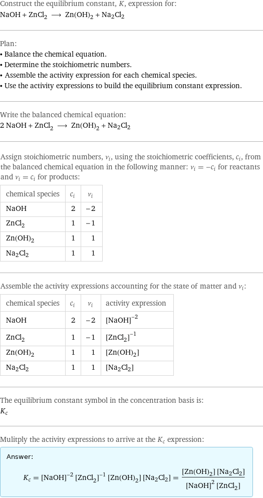 Construct the equilibrium constant, K, expression for: NaOH + ZnCl_2 ⟶ Zn(OH)_2 + Na2Cl2 Plan: • Balance the chemical equation. • Determine the stoichiometric numbers. • Assemble the activity expression for each chemical species. • Use the activity expressions to build the equilibrium constant expression. Write the balanced chemical equation: 2 NaOH + ZnCl_2 ⟶ Zn(OH)_2 + Na2Cl2 Assign stoichiometric numbers, ν_i, using the stoichiometric coefficients, c_i, from the balanced chemical equation in the following manner: ν_i = -c_i for reactants and ν_i = c_i for products: chemical species | c_i | ν_i NaOH | 2 | -2 ZnCl_2 | 1 | -1 Zn(OH)_2 | 1 | 1 Na2Cl2 | 1 | 1 Assemble the activity expressions accounting for the state of matter and ν_i: chemical species | c_i | ν_i | activity expression NaOH | 2 | -2 | ([NaOH])^(-2) ZnCl_2 | 1 | -1 | ([ZnCl2])^(-1) Zn(OH)_2 | 1 | 1 | [Zn(OH)2] Na2Cl2 | 1 | 1 | [Na2Cl2] The equilibrium constant symbol in the concentration basis is: K_c Mulitply the activity expressions to arrive at the K_c expression: Answer: |   | K_c = ([NaOH])^(-2) ([ZnCl2])^(-1) [Zn(OH)2] [Na2Cl2] = ([Zn(OH)2] [Na2Cl2])/(([NaOH])^2 [ZnCl2])