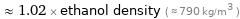  ≈ 1.02 × ethanol density ( ≈ 790 kg/m^3 )