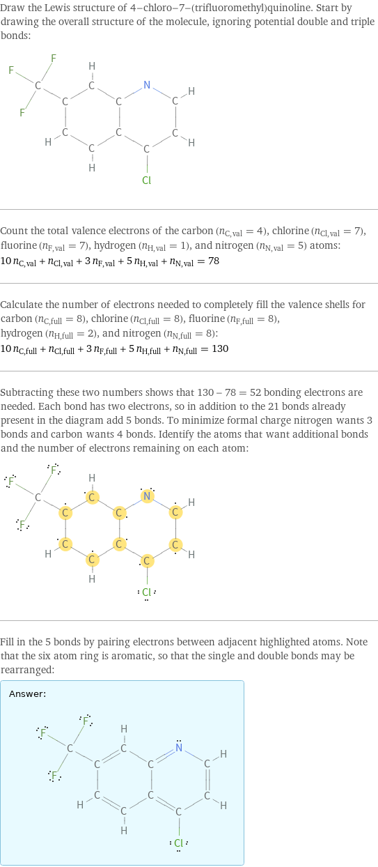 Draw the Lewis structure of 4-chloro-7-(trifluoromethyl)quinoline. Start by drawing the overall structure of the molecule, ignoring potential double and triple bonds:  Count the total valence electrons of the carbon (n_C, val = 4), chlorine (n_Cl, val = 7), fluorine (n_F, val = 7), hydrogen (n_H, val = 1), and nitrogen (n_N, val = 5) atoms: 10 n_C, val + n_Cl, val + 3 n_F, val + 5 n_H, val + n_N, val = 78 Calculate the number of electrons needed to completely fill the valence shells for carbon (n_C, full = 8), chlorine (n_Cl, full = 8), fluorine (n_F, full = 8), hydrogen (n_H, full = 2), and nitrogen (n_N, full = 8): 10 n_C, full + n_Cl, full + 3 n_F, full + 5 n_H, full + n_N, full = 130 Subtracting these two numbers shows that 130 - 78 = 52 bonding electrons are needed. Each bond has two electrons, so in addition to the 21 bonds already present in the diagram add 5 bonds. To minimize formal charge nitrogen wants 3 bonds and carbon wants 4 bonds. Identify the atoms that want additional bonds and the number of electrons remaining on each atom:  Fill in the 5 bonds by pairing electrons between adjacent highlighted atoms. Note that the six atom ring is aromatic, so that the single and double bonds may be rearranged: Answer: |   | 