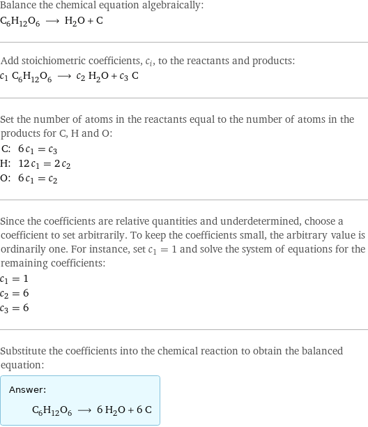 Balance the chemical equation algebraically: C_6H_12O_6 ⟶ H_2O + C Add stoichiometric coefficients, c_i, to the reactants and products: c_1 C_6H_12O_6 ⟶ c_2 H_2O + c_3 C Set the number of atoms in the reactants equal to the number of atoms in the products for C, H and O: C: | 6 c_1 = c_3 H: | 12 c_1 = 2 c_2 O: | 6 c_1 = c_2 Since the coefficients are relative quantities and underdetermined, choose a coefficient to set arbitrarily. To keep the coefficients small, the arbitrary value is ordinarily one. For instance, set c_1 = 1 and solve the system of equations for the remaining coefficients: c_1 = 1 c_2 = 6 c_3 = 6 Substitute the coefficients into the chemical reaction to obtain the balanced equation: Answer: |   | C_6H_12O_6 ⟶ 6 H_2O + 6 C