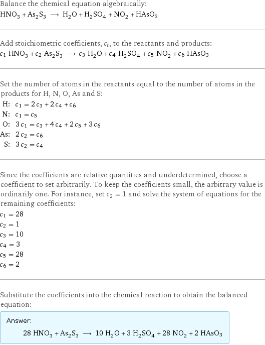 Balance the chemical equation algebraically: HNO_3 + As_2S_3 ⟶ H_2O + H_2SO_4 + NO_2 + HAsO3 Add stoichiometric coefficients, c_i, to the reactants and products: c_1 HNO_3 + c_2 As_2S_3 ⟶ c_3 H_2O + c_4 H_2SO_4 + c_5 NO_2 + c_6 HAsO3 Set the number of atoms in the reactants equal to the number of atoms in the products for H, N, O, As and S: H: | c_1 = 2 c_3 + 2 c_4 + c_6 N: | c_1 = c_5 O: | 3 c_1 = c_3 + 4 c_4 + 2 c_5 + 3 c_6 As: | 2 c_2 = c_6 S: | 3 c_2 = c_4 Since the coefficients are relative quantities and underdetermined, choose a coefficient to set arbitrarily. To keep the coefficients small, the arbitrary value is ordinarily one. For instance, set c_2 = 1 and solve the system of equations for the remaining coefficients: c_1 = 28 c_2 = 1 c_3 = 10 c_4 = 3 c_5 = 28 c_6 = 2 Substitute the coefficients into the chemical reaction to obtain the balanced equation: Answer: |   | 28 HNO_3 + As_2S_3 ⟶ 10 H_2O + 3 H_2SO_4 + 28 NO_2 + 2 HAsO3