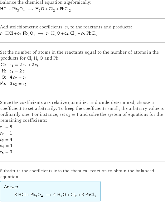 Balance the chemical equation algebraically: HCl + Pb_3O_4 ⟶ H_2O + Cl_2 + PbCl_2 Add stoichiometric coefficients, c_i, to the reactants and products: c_1 HCl + c_2 Pb_3O_4 ⟶ c_3 H_2O + c_4 Cl_2 + c_5 PbCl_2 Set the number of atoms in the reactants equal to the number of atoms in the products for Cl, H, O and Pb: Cl: | c_1 = 2 c_4 + 2 c_5 H: | c_1 = 2 c_3 O: | 4 c_2 = c_3 Pb: | 3 c_2 = c_5 Since the coefficients are relative quantities and underdetermined, choose a coefficient to set arbitrarily. To keep the coefficients small, the arbitrary value is ordinarily one. For instance, set c_2 = 1 and solve the system of equations for the remaining coefficients: c_1 = 8 c_2 = 1 c_3 = 4 c_4 = 1 c_5 = 3 Substitute the coefficients into the chemical reaction to obtain the balanced equation: Answer: |   | 8 HCl + Pb_3O_4 ⟶ 4 H_2O + Cl_2 + 3 PbCl_2