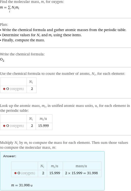 Find the molecular mass, m, for oxygen: m = sum _iN_im_i Plan: • Write the chemical formula and gather atomic masses from the periodic table. • Determine values for N_i and m_i using these items. • Finally, compute the mass. Write the chemical formula: O_2 Use the chemical formula to count the number of atoms, N_i, for each element:  | N_i  O (oxygen) | 2 Look up the atomic mass, m_i, in unified atomic mass units, u, for each element in the periodic table:  | N_i | m_i/u  O (oxygen) | 2 | 15.999 Multiply N_i by m_i to compute the mass for each element. Then sum those values to compute the molecular mass, m: Answer: |   | | N_i | m_i/u | mass/u  O (oxygen) | 2 | 15.999 | 2 × 15.999 = 31.998  m = 31.998 u