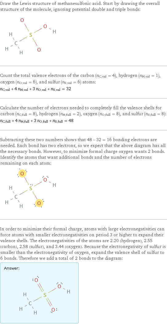 Draw the Lewis structure of methanesulfonic acid. Start by drawing the overall structure of the molecule, ignoring potential double and triple bonds:  Count the total valence electrons of the carbon (n_C, val = 4), hydrogen (n_H, val = 1), oxygen (n_O, val = 6), and sulfur (n_S, val = 6) atoms: n_C, val + 4 n_H, val + 3 n_O, val + n_S, val = 32 Calculate the number of electrons needed to completely fill the valence shells for carbon (n_C, full = 8), hydrogen (n_H, full = 2), oxygen (n_O, full = 8), and sulfur (n_S, full = 8): n_C, full + 4 n_H, full + 3 n_O, full + n_S, full = 48 Subtracting these two numbers shows that 48 - 32 = 16 bonding electrons are needed. Each bond has two electrons, so we expect that the above diagram has all the necessary bonds. However, to minimize formal charge oxygen wants 2 bonds. Identify the atoms that want additional bonds and the number of electrons remaining on each atom:  In order to minimize their formal charge, atoms with large electronegativities can force atoms with smaller electronegativities on period 3 or higher to expand their valence shells. The electronegativities of the atoms are 2.20 (hydrogen), 2.55 (carbon), 2.58 (sulfur), and 3.44 (oxygen). Because the electronegativity of sulfur is smaller than the electronegativity of oxygen, expand the valence shell of sulfur to 6 bonds. Therefore we add a total of 2 bonds to the diagram: Answer: |   | 