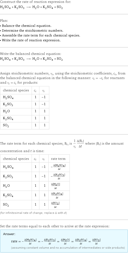 Construct the rate of reaction expression for: H_2SO_4 + K_2SO_3 ⟶ H_2O + K_2SO_4 + SO_2 Plan: • Balance the chemical equation. • Determine the stoichiometric numbers. • Assemble the rate term for each chemical species. • Write the rate of reaction expression. Write the balanced chemical equation: H_2SO_4 + K_2SO_3 ⟶ H_2O + K_2SO_4 + SO_2 Assign stoichiometric numbers, ν_i, using the stoichiometric coefficients, c_i, from the balanced chemical equation in the following manner: ν_i = -c_i for reactants and ν_i = c_i for products: chemical species | c_i | ν_i H_2SO_4 | 1 | -1 K_2SO_3 | 1 | -1 H_2O | 1 | 1 K_2SO_4 | 1 | 1 SO_2 | 1 | 1 The rate term for each chemical species, B_i, is 1/ν_i(Δ[B_i])/(Δt) where [B_i] is the amount concentration and t is time: chemical species | c_i | ν_i | rate term H_2SO_4 | 1 | -1 | -(Δ[H2SO4])/(Δt) K_2SO_3 | 1 | -1 | -(Δ[K2SO3])/(Δt) H_2O | 1 | 1 | (Δ[H2O])/(Δt) K_2SO_4 | 1 | 1 | (Δ[K2SO4])/(Δt) SO_2 | 1 | 1 | (Δ[SO2])/(Δt) (for infinitesimal rate of change, replace Δ with d) Set the rate terms equal to each other to arrive at the rate expression: Answer: |   | rate = -(Δ[H2SO4])/(Δt) = -(Δ[K2SO3])/(Δt) = (Δ[H2O])/(Δt) = (Δ[K2SO4])/(Δt) = (Δ[SO2])/(Δt) (assuming constant volume and no accumulation of intermediates or side products)