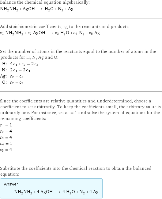 Balance the chemical equation algebraically: NH_2NH_2 + AgOH ⟶ H_2O + N_2 + Ag Add stoichiometric coefficients, c_i, to the reactants and products: c_1 NH_2NH_2 + c_2 AgOH ⟶ c_3 H_2O + c_4 N_2 + c_5 Ag Set the number of atoms in the reactants equal to the number of atoms in the products for H, N, Ag and O: H: | 4 c_1 + c_2 = 2 c_3 N: | 2 c_1 = 2 c_4 Ag: | c_2 = c_5 O: | c_2 = c_3 Since the coefficients are relative quantities and underdetermined, choose a coefficient to set arbitrarily. To keep the coefficients small, the arbitrary value is ordinarily one. For instance, set c_1 = 1 and solve the system of equations for the remaining coefficients: c_1 = 1 c_2 = 4 c_3 = 4 c_4 = 1 c_5 = 4 Substitute the coefficients into the chemical reaction to obtain the balanced equation: Answer: |   | NH_2NH_2 + 4 AgOH ⟶ 4 H_2O + N_2 + 4 Ag