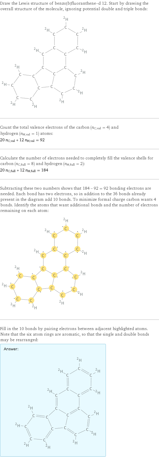 Draw the Lewis structure of benzo[b]fluoranthene-d 12. Start by drawing the overall structure of the molecule, ignoring potential double and triple bonds:  Count the total valence electrons of the carbon (n_C, val = 4) and hydrogen (n_H, val = 1) atoms: 20 n_C, val + 12 n_H, val = 92 Calculate the number of electrons needed to completely fill the valence shells for carbon (n_C, full = 8) and hydrogen (n_H, full = 2): 20 n_C, full + 12 n_H, full = 184 Subtracting these two numbers shows that 184 - 92 = 92 bonding electrons are needed. Each bond has two electrons, so in addition to the 36 bonds already present in the diagram add 10 bonds. To minimize formal charge carbon wants 4 bonds. Identify the atoms that want additional bonds and the number of electrons remaining on each atom:  Fill in the 10 bonds by pairing electrons between adjacent highlighted atoms. Note that the six atom rings are aromatic, so that the single and double bonds may be rearranged: Answer: |   | 