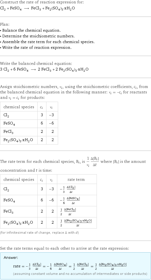 Construct the rate of reaction expression for: Cl_2 + FeSO_4 ⟶ FeCl_3 + Fe_2(SO_4)_3·xH_2O Plan: • Balance the chemical equation. • Determine the stoichiometric numbers. • Assemble the rate term for each chemical species. • Write the rate of reaction expression. Write the balanced chemical equation: 3 Cl_2 + 6 FeSO_4 ⟶ 2 FeCl_3 + 2 Fe_2(SO_4)_3·xH_2O Assign stoichiometric numbers, ν_i, using the stoichiometric coefficients, c_i, from the balanced chemical equation in the following manner: ν_i = -c_i for reactants and ν_i = c_i for products: chemical species | c_i | ν_i Cl_2 | 3 | -3 FeSO_4 | 6 | -6 FeCl_3 | 2 | 2 Fe_2(SO_4)_3·xH_2O | 2 | 2 The rate term for each chemical species, B_i, is 1/ν_i(Δ[B_i])/(Δt) where [B_i] is the amount concentration and t is time: chemical species | c_i | ν_i | rate term Cl_2 | 3 | -3 | -1/3 (Δ[Cl2])/(Δt) FeSO_4 | 6 | -6 | -1/6 (Δ[FeSO4])/(Δt) FeCl_3 | 2 | 2 | 1/2 (Δ[FeCl3])/(Δt) Fe_2(SO_4)_3·xH_2O | 2 | 2 | 1/2 (Δ[Fe2(SO4)3·xH2O])/(Δt) (for infinitesimal rate of change, replace Δ with d) Set the rate terms equal to each other to arrive at the rate expression: Answer: |   | rate = -1/3 (Δ[Cl2])/(Δt) = -1/6 (Δ[FeSO4])/(Δt) = 1/2 (Δ[FeCl3])/(Δt) = 1/2 (Δ[Fe2(SO4)3·xH2O])/(Δt) (assuming constant volume and no accumulation of intermediates or side products)