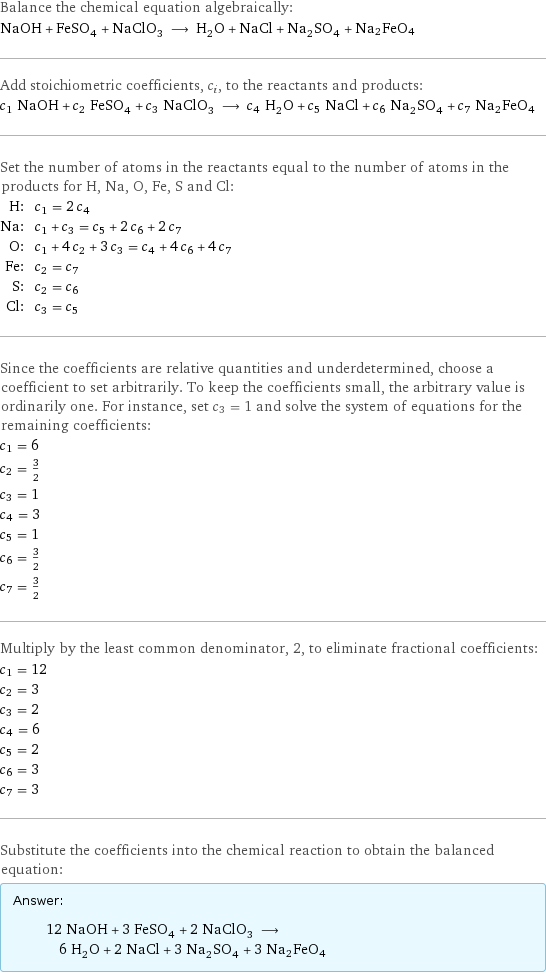 Balance the chemical equation algebraically: NaOH + FeSO_4 + NaClO_3 ⟶ H_2O + NaCl + Na_2SO_4 + Na2FeO4 Add stoichiometric coefficients, c_i, to the reactants and products: c_1 NaOH + c_2 FeSO_4 + c_3 NaClO_3 ⟶ c_4 H_2O + c_5 NaCl + c_6 Na_2SO_4 + c_7 Na2FeO4 Set the number of atoms in the reactants equal to the number of atoms in the products for H, Na, O, Fe, S and Cl: H: | c_1 = 2 c_4 Na: | c_1 + c_3 = c_5 + 2 c_6 + 2 c_7 O: | c_1 + 4 c_2 + 3 c_3 = c_4 + 4 c_6 + 4 c_7 Fe: | c_2 = c_7 S: | c_2 = c_6 Cl: | c_3 = c_5 Since the coefficients are relative quantities and underdetermined, choose a coefficient to set arbitrarily. To keep the coefficients small, the arbitrary value is ordinarily one. For instance, set c_3 = 1 and solve the system of equations for the remaining coefficients: c_1 = 6 c_2 = 3/2 c_3 = 1 c_4 = 3 c_5 = 1 c_6 = 3/2 c_7 = 3/2 Multiply by the least common denominator, 2, to eliminate fractional coefficients: c_1 = 12 c_2 = 3 c_3 = 2 c_4 = 6 c_5 = 2 c_6 = 3 c_7 = 3 Substitute the coefficients into the chemical reaction to obtain the balanced equation: Answer: |   | 12 NaOH + 3 FeSO_4 + 2 NaClO_3 ⟶ 6 H_2O + 2 NaCl + 3 Na_2SO_4 + 3 Na2FeO4