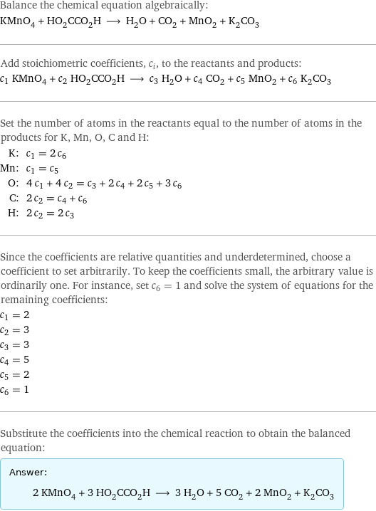 Balance the chemical equation algebraically: KMnO_4 + HO_2CCO_2H ⟶ H_2O + CO_2 + MnO_2 + K_2CO_3 Add stoichiometric coefficients, c_i, to the reactants and products: c_1 KMnO_4 + c_2 HO_2CCO_2H ⟶ c_3 H_2O + c_4 CO_2 + c_5 MnO_2 + c_6 K_2CO_3 Set the number of atoms in the reactants equal to the number of atoms in the products for K, Mn, O, C and H: K: | c_1 = 2 c_6 Mn: | c_1 = c_5 O: | 4 c_1 + 4 c_2 = c_3 + 2 c_4 + 2 c_5 + 3 c_6 C: | 2 c_2 = c_4 + c_6 H: | 2 c_2 = 2 c_3 Since the coefficients are relative quantities and underdetermined, choose a coefficient to set arbitrarily. To keep the coefficients small, the arbitrary value is ordinarily one. For instance, set c_6 = 1 and solve the system of equations for the remaining coefficients: c_1 = 2 c_2 = 3 c_3 = 3 c_4 = 5 c_5 = 2 c_6 = 1 Substitute the coefficients into the chemical reaction to obtain the balanced equation: Answer: |   | 2 KMnO_4 + 3 HO_2CCO_2H ⟶ 3 H_2O + 5 CO_2 + 2 MnO_2 + K_2CO_3