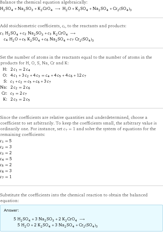 Balance the chemical equation algebraically: H_2SO_4 + Na_2SO_3 + K_2CrO_4 ⟶ H_2O + K_2SO_4 + Na_2SO_4 + Cr_2(SO_4)_3 Add stoichiometric coefficients, c_i, to the reactants and products: c_1 H_2SO_4 + c_2 Na_2SO_3 + c_3 K_2CrO_4 ⟶ c_4 H_2O + c_5 K_2SO_4 + c_6 Na_2SO_4 + c_7 Cr_2(SO_4)_3 Set the number of atoms in the reactants equal to the number of atoms in the products for H, O, S, Na, Cr and K: H: | 2 c_1 = 2 c_4 O: | 4 c_1 + 3 c_2 + 4 c_3 = c_4 + 4 c_5 + 4 c_6 + 12 c_7 S: | c_1 + c_2 = c_5 + c_6 + 3 c_7 Na: | 2 c_2 = 2 c_6 Cr: | c_3 = 2 c_7 K: | 2 c_3 = 2 c_5 Since the coefficients are relative quantities and underdetermined, choose a coefficient to set arbitrarily. To keep the coefficients small, the arbitrary value is ordinarily one. For instance, set c_7 = 1 and solve the system of equations for the remaining coefficients: c_1 = 5 c_2 = 3 c_3 = 2 c_4 = 5 c_5 = 2 c_6 = 3 c_7 = 1 Substitute the coefficients into the chemical reaction to obtain the balanced equation: Answer: |   | 5 H_2SO_4 + 3 Na_2SO_3 + 2 K_2CrO_4 ⟶ 5 H_2O + 2 K_2SO_4 + 3 Na_2SO_4 + Cr_2(SO_4)_3