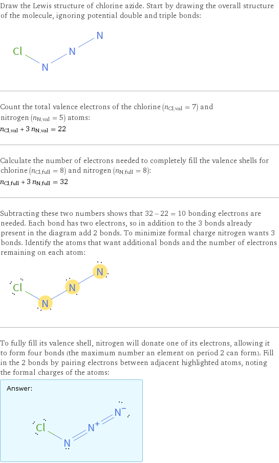 Draw the Lewis structure of chlorine azide. Start by drawing the overall structure of the molecule, ignoring potential double and triple bonds:  Count the total valence electrons of the chlorine (n_Cl, val = 7) and nitrogen (n_N, val = 5) atoms: n_Cl, val + 3 n_N, val = 22 Calculate the number of electrons needed to completely fill the valence shells for chlorine (n_Cl, full = 8) and nitrogen (n_N, full = 8): n_Cl, full + 3 n_N, full = 32 Subtracting these two numbers shows that 32 - 22 = 10 bonding electrons are needed. Each bond has two electrons, so in addition to the 3 bonds already present in the diagram add 2 bonds. To minimize formal charge nitrogen wants 3 bonds. Identify the atoms that want additional bonds and the number of electrons remaining on each atom:  To fully fill its valence shell, nitrogen will donate one of its electrons, allowing it to form four bonds (the maximum number an element on period 2 can form). Fill in the 2 bonds by pairing electrons between adjacent highlighted atoms, noting the formal charges of the atoms: Answer: |   | 