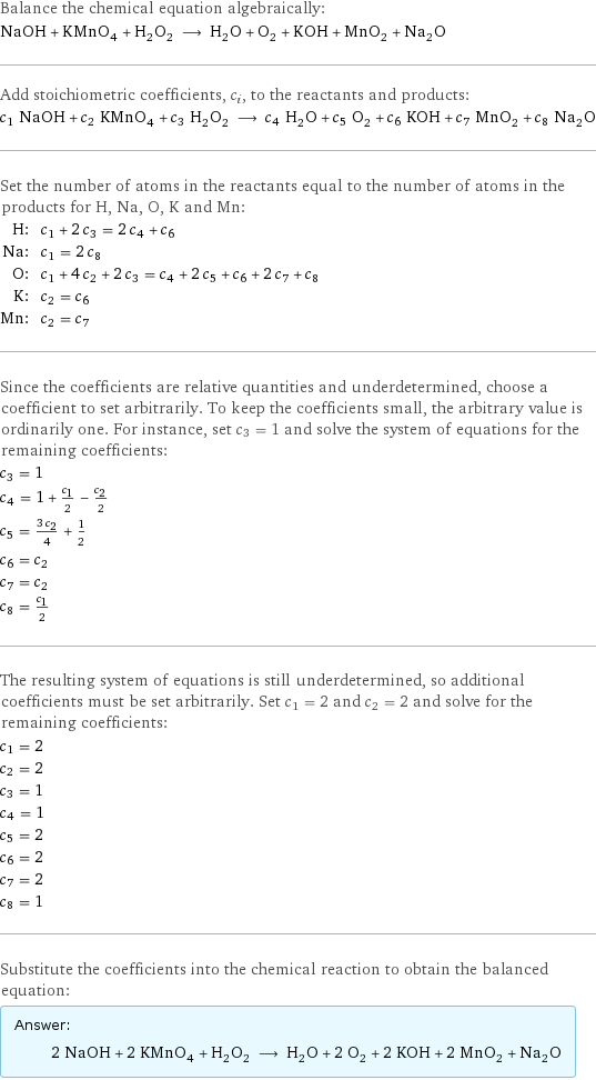 Balance the chemical equation algebraically: NaOH + KMnO_4 + H_2O_2 ⟶ H_2O + O_2 + KOH + MnO_2 + Na_2O Add stoichiometric coefficients, c_i, to the reactants and products: c_1 NaOH + c_2 KMnO_4 + c_3 H_2O_2 ⟶ c_4 H_2O + c_5 O_2 + c_6 KOH + c_7 MnO_2 + c_8 Na_2O Set the number of atoms in the reactants equal to the number of atoms in the products for H, Na, O, K and Mn: H: | c_1 + 2 c_3 = 2 c_4 + c_6 Na: | c_1 = 2 c_8 O: | c_1 + 4 c_2 + 2 c_3 = c_4 + 2 c_5 + c_6 + 2 c_7 + c_8 K: | c_2 = c_6 Mn: | c_2 = c_7 Since the coefficients are relative quantities and underdetermined, choose a coefficient to set arbitrarily. To keep the coefficients small, the arbitrary value is ordinarily one. For instance, set c_3 = 1 and solve the system of equations for the remaining coefficients: c_3 = 1 c_4 = 1 + c_1/2 - c_2/2 c_5 = (3 c_2)/4 + 1/2 c_6 = c_2 c_7 = c_2 c_8 = c_1/2 The resulting system of equations is still underdetermined, so additional coefficients must be set arbitrarily. Set c_1 = 2 and c_2 = 2 and solve for the remaining coefficients: c_1 = 2 c_2 = 2 c_3 = 1 c_4 = 1 c_5 = 2 c_6 = 2 c_7 = 2 c_8 = 1 Substitute the coefficients into the chemical reaction to obtain the balanced equation: Answer: |   | 2 NaOH + 2 KMnO_4 + H_2O_2 ⟶ H_2O + 2 O_2 + 2 KOH + 2 MnO_2 + Na_2O