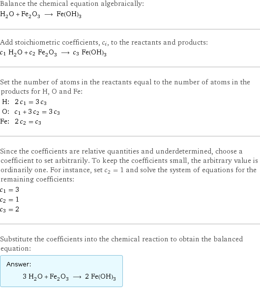 Balance the chemical equation algebraically: H_2O + Fe_2O_3 ⟶ Fe(OH)_3 Add stoichiometric coefficients, c_i, to the reactants and products: c_1 H_2O + c_2 Fe_2O_3 ⟶ c_3 Fe(OH)_3 Set the number of atoms in the reactants equal to the number of atoms in the products for H, O and Fe: H: | 2 c_1 = 3 c_3 O: | c_1 + 3 c_2 = 3 c_3 Fe: | 2 c_2 = c_3 Since the coefficients are relative quantities and underdetermined, choose a coefficient to set arbitrarily. To keep the coefficients small, the arbitrary value is ordinarily one. For instance, set c_2 = 1 and solve the system of equations for the remaining coefficients: c_1 = 3 c_2 = 1 c_3 = 2 Substitute the coefficients into the chemical reaction to obtain the balanced equation: Answer: |   | 3 H_2O + Fe_2O_3 ⟶ 2 Fe(OH)_3