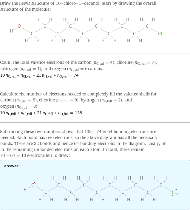 Draw the Lewis structure of 10-chloro-1-decanol. Start by drawing the overall structure of the molecule:  Count the total valence electrons of the carbon (n_C, val = 4), chlorine (n_Cl, val = 7), hydrogen (n_H, val = 1), and oxygen (n_O, val = 6) atoms: 10 n_C, val + n_Cl, val + 21 n_H, val + n_O, val = 74 Calculate the number of electrons needed to completely fill the valence shells for carbon (n_C, full = 8), chlorine (n_Cl, full = 8), hydrogen (n_H, full = 2), and oxygen (n_O, full = 8): 10 n_C, full + n_Cl, full + 21 n_H, full + n_O, full = 138 Subtracting these two numbers shows that 138 - 74 = 64 bonding electrons are needed. Each bond has two electrons, so the above diagram has all the necessary bonds. There are 32 bonds and hence 64 bonding electrons in the diagram. Lastly, fill in the remaining unbonded electrons on each atom. In total, there remain 74 - 64 = 10 electrons left to draw: Answer: |   | 