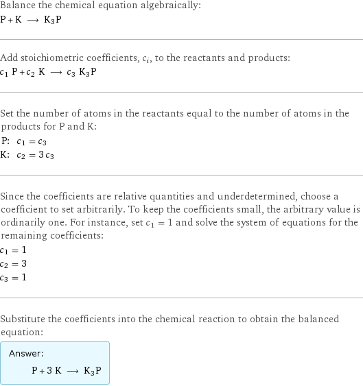 Balance the chemical equation algebraically: P + K ⟶ K3P Add stoichiometric coefficients, c_i, to the reactants and products: c_1 P + c_2 K ⟶ c_3 K3P Set the number of atoms in the reactants equal to the number of atoms in the products for P and K: P: | c_1 = c_3 K: | c_2 = 3 c_3 Since the coefficients are relative quantities and underdetermined, choose a coefficient to set arbitrarily. To keep the coefficients small, the arbitrary value is ordinarily one. For instance, set c_1 = 1 and solve the system of equations for the remaining coefficients: c_1 = 1 c_2 = 3 c_3 = 1 Substitute the coefficients into the chemical reaction to obtain the balanced equation: Answer: |   | P + 3 K ⟶ K3P