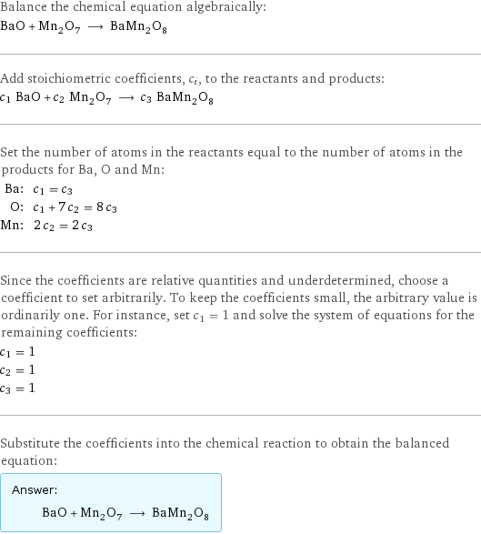 Balance the chemical equation algebraically: BaO + Mn_2O_7 ⟶ BaMn_2O_8 Add stoichiometric coefficients, c_i, to the reactants and products: c_1 BaO + c_2 Mn_2O_7 ⟶ c_3 BaMn_2O_8 Set the number of atoms in the reactants equal to the number of atoms in the products for Ba, O and Mn: Ba: | c_1 = c_3 O: | c_1 + 7 c_2 = 8 c_3 Mn: | 2 c_2 = 2 c_3 Since the coefficients are relative quantities and underdetermined, choose a coefficient to set arbitrarily. To keep the coefficients small, the arbitrary value is ordinarily one. For instance, set c_1 = 1 and solve the system of equations for the remaining coefficients: c_1 = 1 c_2 = 1 c_3 = 1 Substitute the coefficients into the chemical reaction to obtain the balanced equation: Answer: |   | BaO + Mn_2O_7 ⟶ BaMn_2O_8