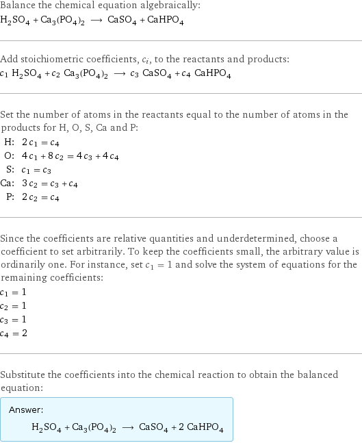 Balance the chemical equation algebraically: H_2SO_4 + Ca_3(PO_4)_2 ⟶ CaSO_4 + CaHPO_4 Add stoichiometric coefficients, c_i, to the reactants and products: c_1 H_2SO_4 + c_2 Ca_3(PO_4)_2 ⟶ c_3 CaSO_4 + c_4 CaHPO_4 Set the number of atoms in the reactants equal to the number of atoms in the products for H, O, S, Ca and P: H: | 2 c_1 = c_4 O: | 4 c_1 + 8 c_2 = 4 c_3 + 4 c_4 S: | c_1 = c_3 Ca: | 3 c_2 = c_3 + c_4 P: | 2 c_2 = c_4 Since the coefficients are relative quantities and underdetermined, choose a coefficient to set arbitrarily. To keep the coefficients small, the arbitrary value is ordinarily one. For instance, set c_1 = 1 and solve the system of equations for the remaining coefficients: c_1 = 1 c_2 = 1 c_3 = 1 c_4 = 2 Substitute the coefficients into the chemical reaction to obtain the balanced equation: Answer: |   | H_2SO_4 + Ca_3(PO_4)_2 ⟶ CaSO_4 + 2 CaHPO_4