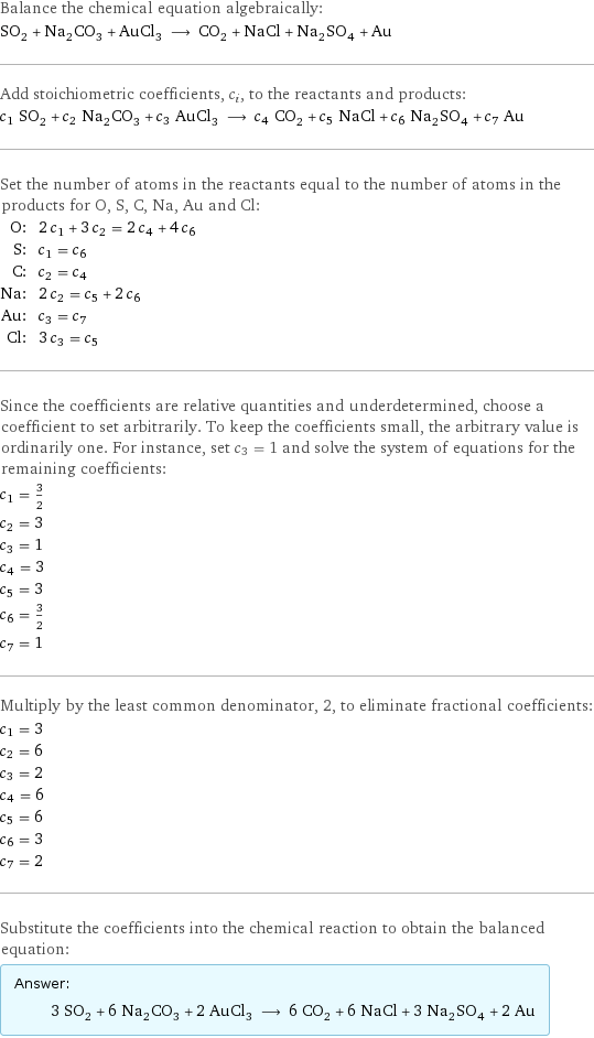 Balance the chemical equation algebraically: SO_2 + Na_2CO_3 + AuCl_3 ⟶ CO_2 + NaCl + Na_2SO_4 + Au Add stoichiometric coefficients, c_i, to the reactants and products: c_1 SO_2 + c_2 Na_2CO_3 + c_3 AuCl_3 ⟶ c_4 CO_2 + c_5 NaCl + c_6 Na_2SO_4 + c_7 Au Set the number of atoms in the reactants equal to the number of atoms in the products for O, S, C, Na, Au and Cl: O: | 2 c_1 + 3 c_2 = 2 c_4 + 4 c_6 S: | c_1 = c_6 C: | c_2 = c_4 Na: | 2 c_2 = c_5 + 2 c_6 Au: | c_3 = c_7 Cl: | 3 c_3 = c_5 Since the coefficients are relative quantities and underdetermined, choose a coefficient to set arbitrarily. To keep the coefficients small, the arbitrary value is ordinarily one. For instance, set c_3 = 1 and solve the system of equations for the remaining coefficients: c_1 = 3/2 c_2 = 3 c_3 = 1 c_4 = 3 c_5 = 3 c_6 = 3/2 c_7 = 1 Multiply by the least common denominator, 2, to eliminate fractional coefficients: c_1 = 3 c_2 = 6 c_3 = 2 c_4 = 6 c_5 = 6 c_6 = 3 c_7 = 2 Substitute the coefficients into the chemical reaction to obtain the balanced equation: Answer: |   | 3 SO_2 + 6 Na_2CO_3 + 2 AuCl_3 ⟶ 6 CO_2 + 6 NaCl + 3 Na_2SO_4 + 2 Au