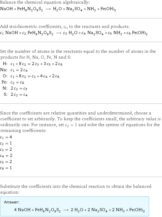 Balance the chemical equation algebraically: NaOH + FeH_8N_2O_8S_2 ⟶ H_2O + Na_2SO_4 + NH_3 + Fe(OH)_2 Add stoichiometric coefficients, c_i, to the reactants and products: c_1 NaOH + c_2 FeH_8N_2O_8S_2 ⟶ c_3 H_2O + c_4 Na_2SO_4 + c_5 NH_3 + c_6 Fe(OH)_2 Set the number of atoms in the reactants equal to the number of atoms in the products for H, Na, O, Fe, N and S: H: | c_1 + 8 c_2 = 2 c_3 + 3 c_5 + 2 c_6 Na: | c_1 = 2 c_4 O: | c_1 + 8 c_2 = c_3 + 4 c_4 + 2 c_6 Fe: | c_2 = c_6 N: | 2 c_2 = c_5 S: | 2 c_2 = c_4 Since the coefficients are relative quantities and underdetermined, choose a coefficient to set arbitrarily. To keep the coefficients small, the arbitrary value is ordinarily one. For instance, set c_2 = 1 and solve the system of equations for the remaining coefficients: c_1 = 4 c_2 = 1 c_3 = 2 c_4 = 2 c_5 = 2 c_6 = 1 Substitute the coefficients into the chemical reaction to obtain the balanced equation: Answer: |   | 4 NaOH + FeH_8N_2O_8S_2 ⟶ 2 H_2O + 2 Na_2SO_4 + 2 NH_3 + Fe(OH)_2