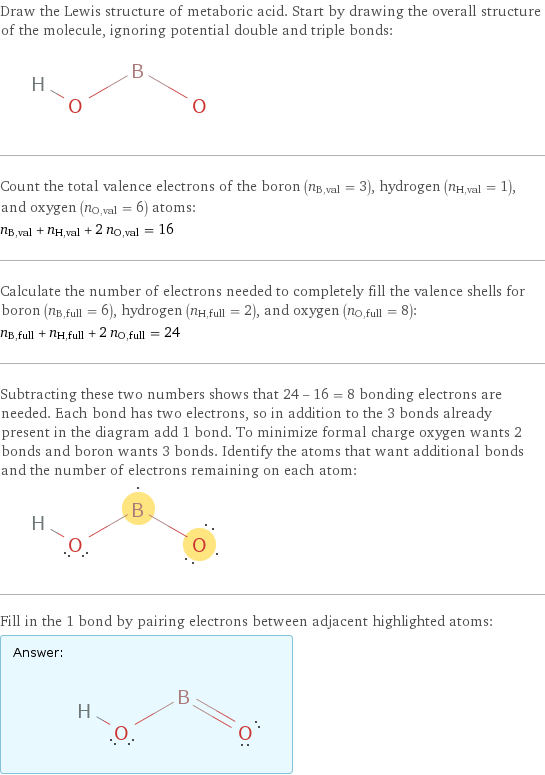 Draw the Lewis structure of metaboric acid. Start by drawing the overall structure of the molecule, ignoring potential double and triple bonds:  Count the total valence electrons of the boron (n_B, val = 3), hydrogen (n_H, val = 1), and oxygen (n_O, val = 6) atoms: n_B, val + n_H, val + 2 n_O, val = 16 Calculate the number of electrons needed to completely fill the valence shells for boron (n_B, full = 6), hydrogen (n_H, full = 2), and oxygen (n_O, full = 8): n_B, full + n_H, full + 2 n_O, full = 24 Subtracting these two numbers shows that 24 - 16 = 8 bonding electrons are needed. Each bond has two electrons, so in addition to the 3 bonds already present in the diagram add 1 bond. To minimize formal charge oxygen wants 2 bonds and boron wants 3 bonds. Identify the atoms that want additional bonds and the number of electrons remaining on each atom:  Fill in the 1 bond by pairing electrons between adjacent highlighted atoms: Answer: |   | 