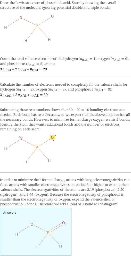 Draw the Lewis structure of phosphinic acid. Start by drawing the overall structure of the molecule, ignoring potential double and triple bonds:  Count the total valence electrons of the hydrogen (n_H, val = 1), oxygen (n_O, val = 6), and phosphorus (n_P, val = 5) atoms: 3 n_H, val + 2 n_O, val + n_P, val = 20 Calculate the number of electrons needed to completely fill the valence shells for hydrogen (n_H, full = 2), oxygen (n_O, full = 8), and phosphorus (n_P, full = 8): 3 n_H, full + 2 n_O, full + n_P, full = 30 Subtracting these two numbers shows that 30 - 20 = 10 bonding electrons are needed. Each bond has two electrons, so we expect that the above diagram has all the necessary bonds. However, to minimize formal charge oxygen wants 2 bonds. Identify the atom that wants additional bonds and the number of electrons remaining on each atom:  In order to minimize their formal charge, atoms with large electronegativities can force atoms with smaller electronegativities on period 3 or higher to expand their valence shells. The electronegativities of the atoms are 2.19 (phosphorus), 2.20 (hydrogen), and 3.44 (oxygen). Because the electronegativity of phosphorus is smaller than the electronegativity of oxygen, expand the valence shell of phosphorus to 5 bonds. Therefore we add a total of 1 bond to the diagram: Answer: |   | 
