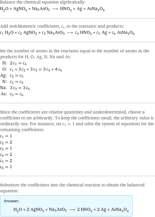 Balance the chemical equation algebraically: H_2O + AgNO_3 + Na3AsO3 ⟶ HNO_3 + Ag + AsNa_3O_4 Add stoichiometric coefficients, c_i, to the reactants and products: c_1 H_2O + c_2 AgNO_3 + c_3 Na3AsO3 ⟶ c_4 HNO_3 + c_5 Ag + c_6 AsNa_3O_4 Set the number of atoms in the reactants equal to the number of atoms in the products for H, O, Ag, N, Na and As: H: | 2 c_1 = c_4 O: | c_1 + 3 c_2 + 3 c_3 = 3 c_4 + 4 c_6 Ag: | c_2 = c_5 N: | c_2 = c_4 Na: | 3 c_3 = 3 c_6 As: | c_3 = c_6 Since the coefficients are relative quantities and underdetermined, choose a coefficient to set arbitrarily. To keep the coefficients small, the arbitrary value is ordinarily one. For instance, set c_1 = 1 and solve the system of equations for the remaining coefficients: c_1 = 1 c_2 = 2 c_3 = 1 c_4 = 2 c_5 = 2 c_6 = 1 Substitute the coefficients into the chemical reaction to obtain the balanced equation: Answer: |   | H_2O + 2 AgNO_3 + Na3AsO3 ⟶ 2 HNO_3 + 2 Ag + AsNa_3O_4