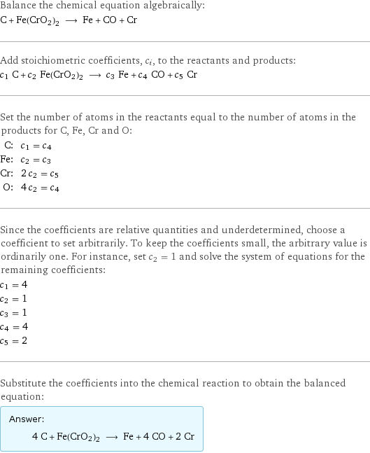 Balance the chemical equation algebraically: C + Fe(CrO2)2 ⟶ Fe + CO + Cr Add stoichiometric coefficients, c_i, to the reactants and products: c_1 C + c_2 Fe(CrO2)2 ⟶ c_3 Fe + c_4 CO + c_5 Cr Set the number of atoms in the reactants equal to the number of atoms in the products for C, Fe, Cr and O: C: | c_1 = c_4 Fe: | c_2 = c_3 Cr: | 2 c_2 = c_5 O: | 4 c_2 = c_4 Since the coefficients are relative quantities and underdetermined, choose a coefficient to set arbitrarily. To keep the coefficients small, the arbitrary value is ordinarily one. For instance, set c_2 = 1 and solve the system of equations for the remaining coefficients: c_1 = 4 c_2 = 1 c_3 = 1 c_4 = 4 c_5 = 2 Substitute the coefficients into the chemical reaction to obtain the balanced equation: Answer: |   | 4 C + Fe(CrO2)2 ⟶ Fe + 4 CO + 2 Cr