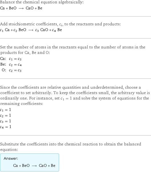 Balance the chemical equation algebraically: Ca + BeO ⟶ CaO + Be Add stoichiometric coefficients, c_i, to the reactants and products: c_1 Ca + c_2 BeO ⟶ c_3 CaO + c_4 Be Set the number of atoms in the reactants equal to the number of atoms in the products for Ca, Be and O: Ca: | c_1 = c_3 Be: | c_2 = c_4 O: | c_2 = c_3 Since the coefficients are relative quantities and underdetermined, choose a coefficient to set arbitrarily. To keep the coefficients small, the arbitrary value is ordinarily one. For instance, set c_1 = 1 and solve the system of equations for the remaining coefficients: c_1 = 1 c_2 = 1 c_3 = 1 c_4 = 1 Substitute the coefficients into the chemical reaction to obtain the balanced equation: Answer: |   | Ca + BeO ⟶ CaO + Be